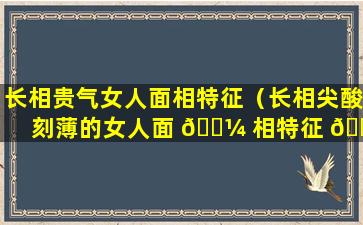 长相贵气女人面相特征（长相尖酸刻薄的女人面 🐼 相特征 🐛 ）